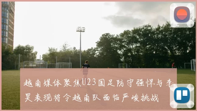 越南媒体聚焦U23国足防守强悍与李昊表现将令越南队面临严峻挑战