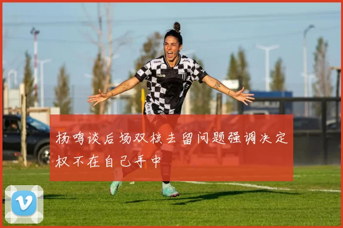 杨鸣谈后场双核去留问题强调决定权不在自己手中