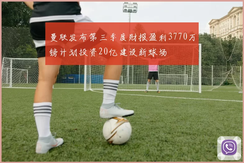 曼联发布第三季度财报盈利3770万镑计划投资20亿建设新球场