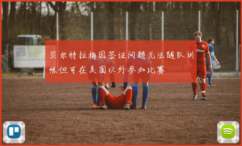 贝尔特拉梅因签证问题无法随队训练但可在美国以外参加比赛