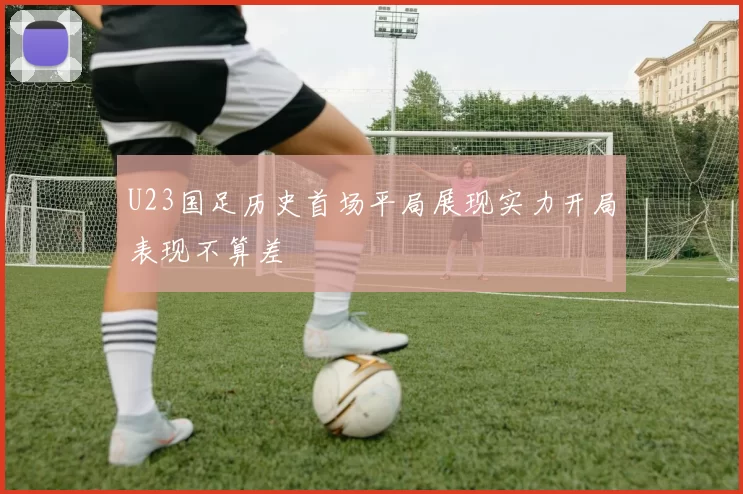 U23国足历史首场平局展现实力开局表现不算差