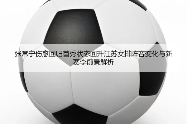 张常宁伤愈回归首秀状态回升江苏女排阵容变化与新赛季前景解析